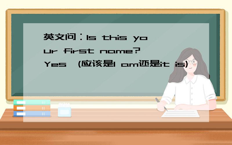 英文问：Is this your first name?Yes,(应该是I am还是it is)