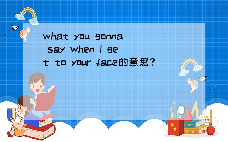 what you gonna say when I get to your face的意思?