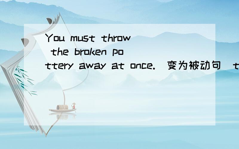 You must throw the broken pottery away at once.(变为被动句)the broken pottery ______ ______ ______ ______at once←题目