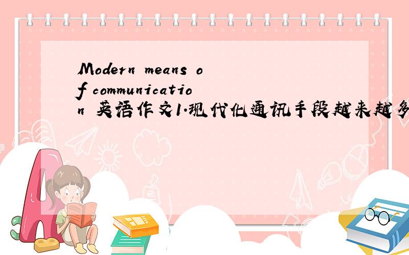 Modern means of communication 英语作文1.现代化通讯手段越来越多2.人与人之间的之间面对面交流减少了3.结论（有好有坏）
