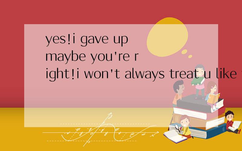 yes!i gave up maybe you're right!i won't always treat u like this!英翻译中文