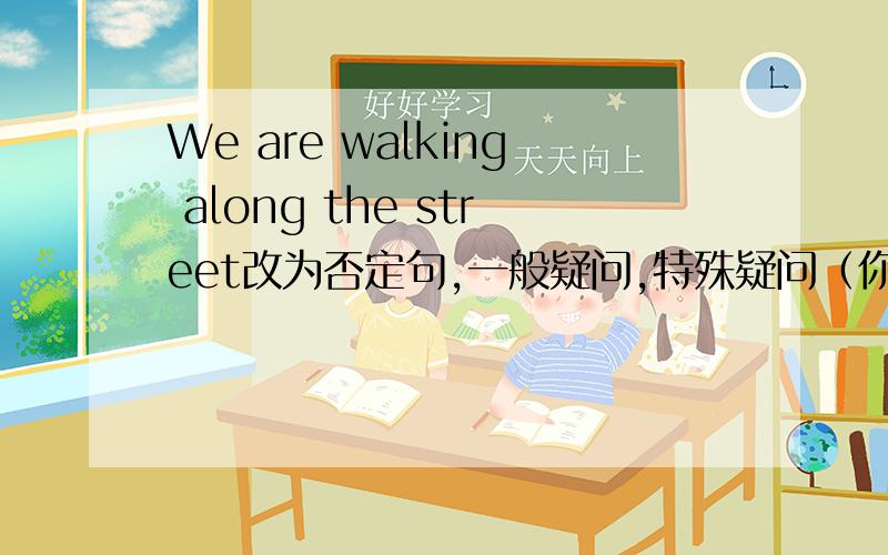 We are walking along the street改为否定句,一般疑问,特殊疑问（你们正沿着哪条街走）