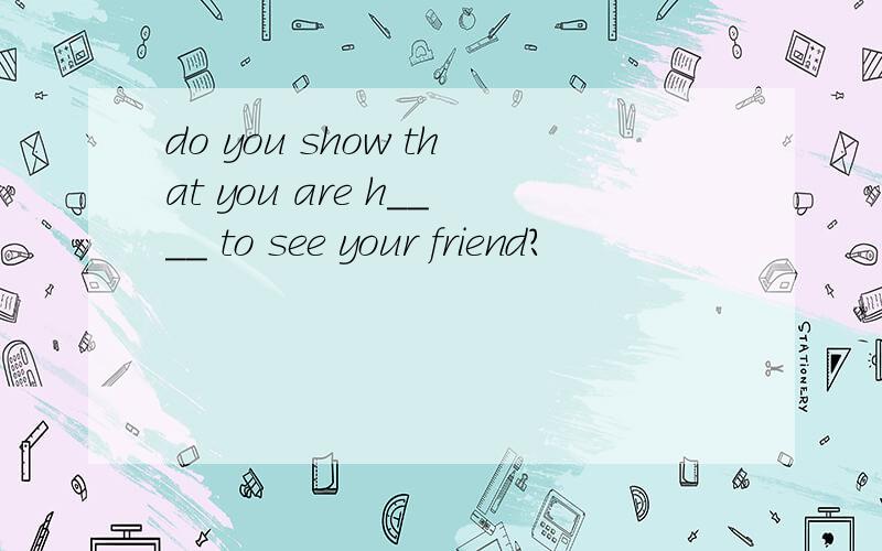 do you show that you are h____ to see your friend?