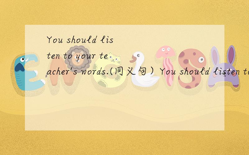 You should listen to your teacher's words.(同义句）You should listen to_____your teacher_______ .