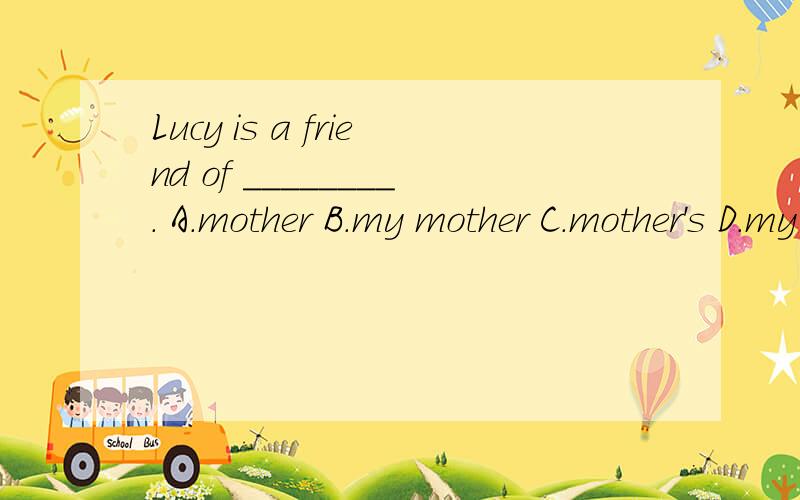 Lucy is a friend of ________. A.mother B.my mother C.mother's D.my mother's求详细解释.如果是代词的话,只能用名词性物主代词,不能用宾格.如果是名词的话,无所谓有没有’s,只不过意思上稍微有些差别.是这