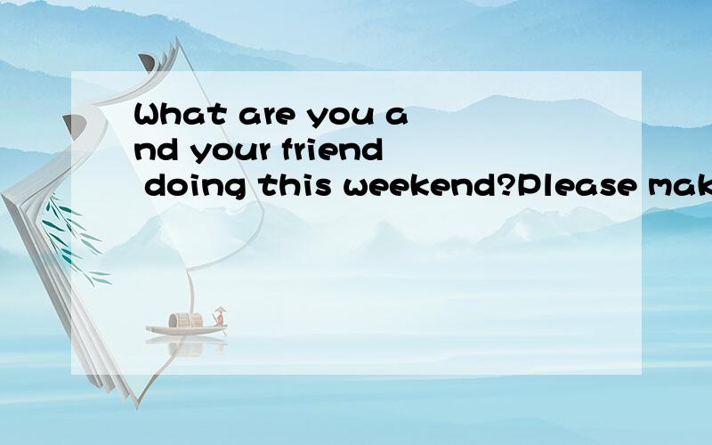 What are you and your friend doing this weekend?Please make a list.what are you and your friend doing this weekend?Please make a list.1.I'm---------------------------------2.------------------------------------3.------------------------------------4.