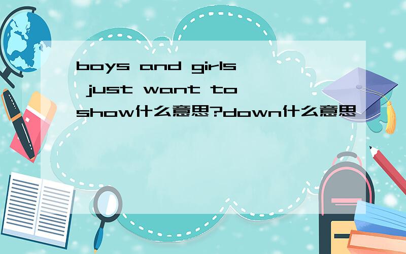 boys and girls just want to show什么意思?down什么意思