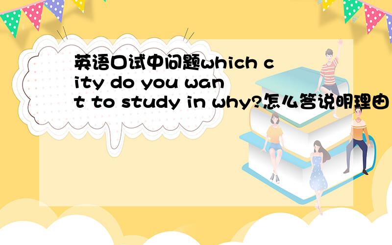 英语口试中问题which city do you want to study in why?怎么答说明理由，10句左右