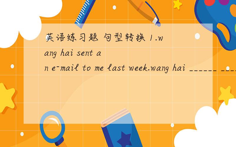 英语练习题 句型转换 1.wang hai sent an e-mail to me last week.wang hai ______ ______ an e-mail to句型转换1.wang hai sent an e-mail to me last week.wang hai ______ ______ an e-mail to me last week.