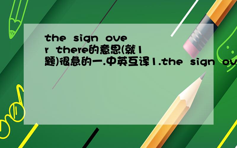 the  sign  over  there的意思(就1题)很急的一.中英互译1.the  sign  over  there：______________________六年级的翻译（快!快!快!快!快!快!快!快!快!快!快!快!快!快!快!快!快!快!快!快!快!快!快!快!快!快!快!快!快