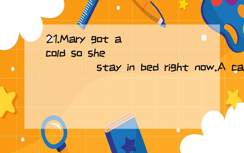 21.Mary got a cold so she ______ stay in bed right now.A can B needs C may D could 22.We have fo21.Mary got a cold so she ______ stay in bed right now.A can B needs C may D could22.We have four computers in our office but _______ of them are in good