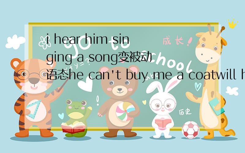i hear him singing a song变被动语态he can't buy me a coatwill he finish reading the bookwe see them go into the shop