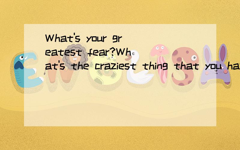 What's your greatest fear?What's the craziest thing that you have ever done?英译汉,
