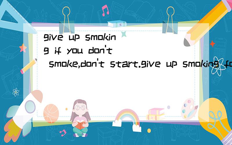 give up smoking if you don't smoke,don't start.give up smoking for the sake of your health.give up smoking if you don't smoke,don't start.give up smoking for the sake of your health,for the sake of your family,and for the sake of the whole world