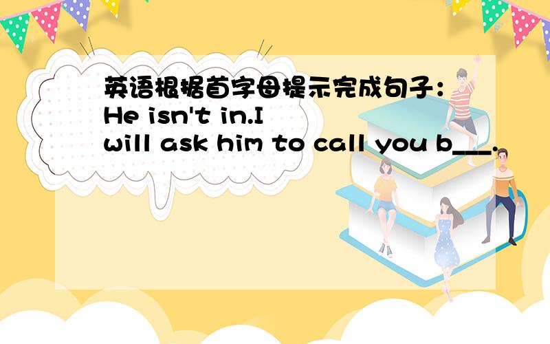 英语根据首字母提示完成句子：He isn't in.I will ask him to call you b___.
