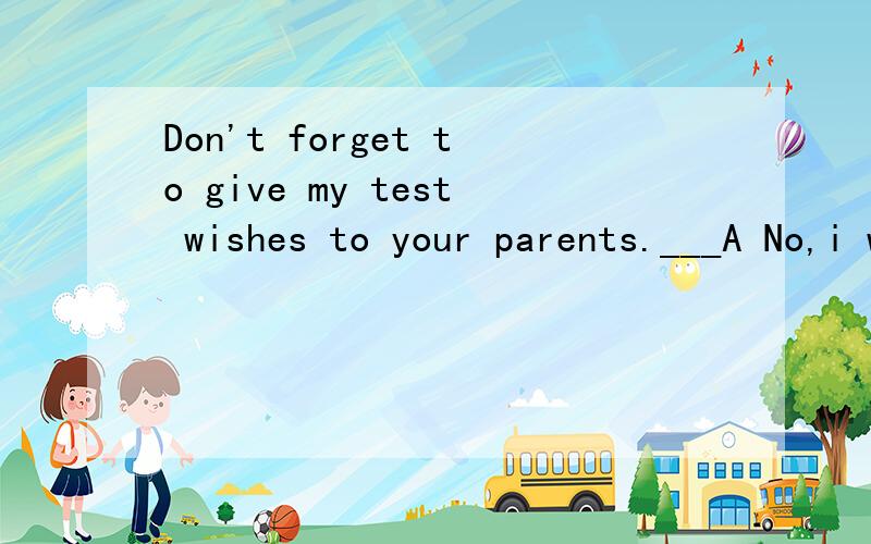 Don't forget to give my test wishes to your parents.___A No,i won'tB Ok,I willC Yes,I won'tD Yes,I do