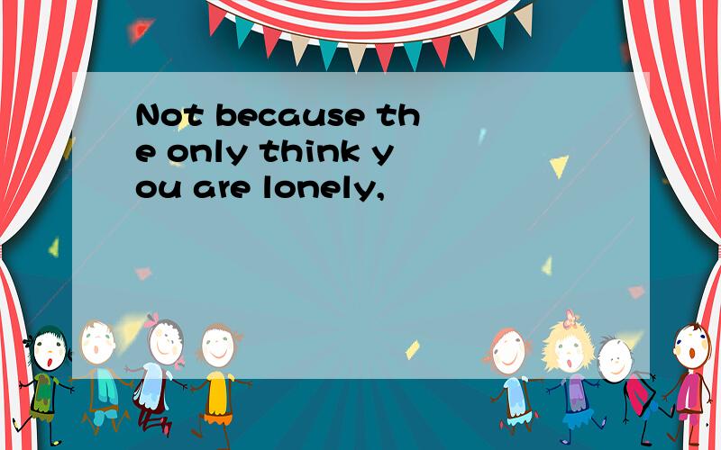 Not because the only think you are lonely,