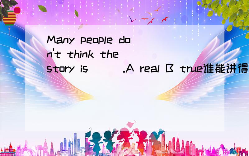 Many people don't think the story is___.A real B true谁能讲得通俗一点