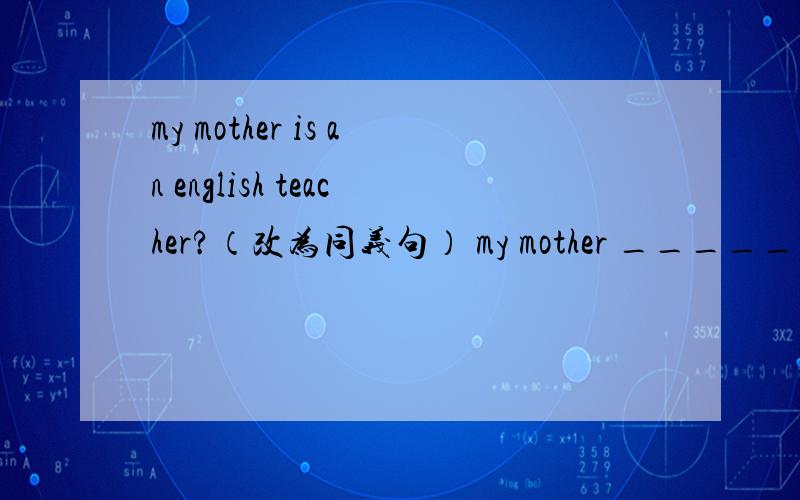 my mother is an english teacher?（改为同义句） my mother _____ _____ at school?