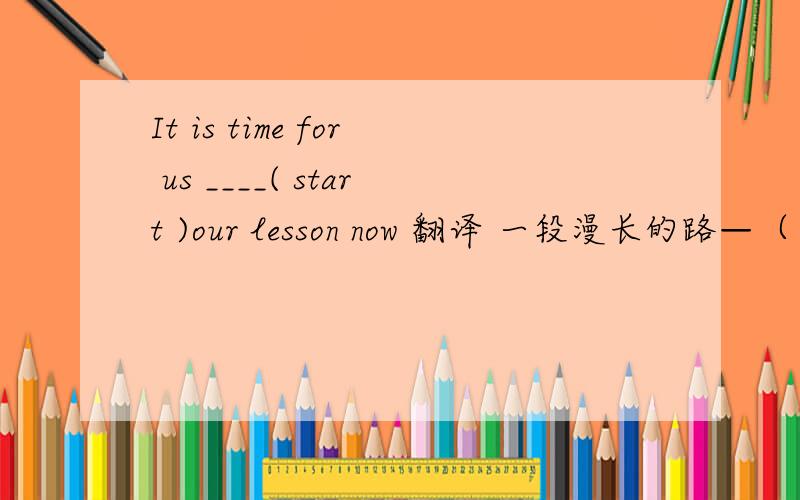 It is time for us ____( start )our lesson now 翻译 一段漫长的路—（ ）