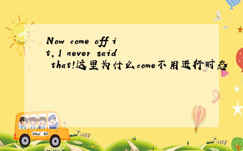 Now come off it,I never said that!这里为什么come不用进行时态