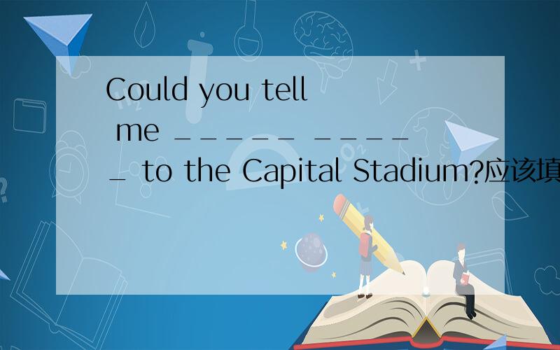 Could you tell me _____ _____ to the Capital Stadium?应该填什么?