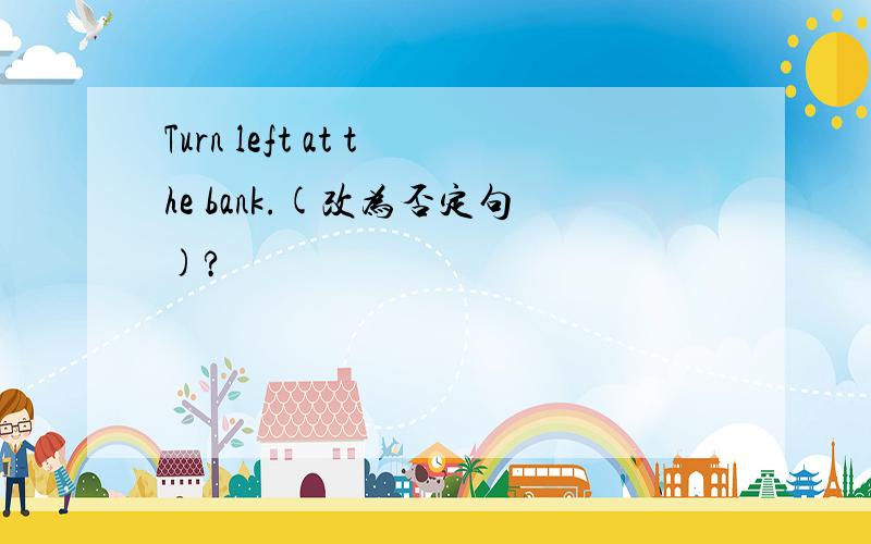 Turn left at the bank.(改为否定句)?