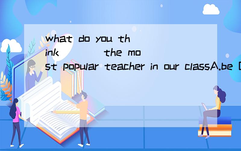 what do you think ___ the most popular teacher in our classA.be B.to be C..is D.being选哪个?为什么?