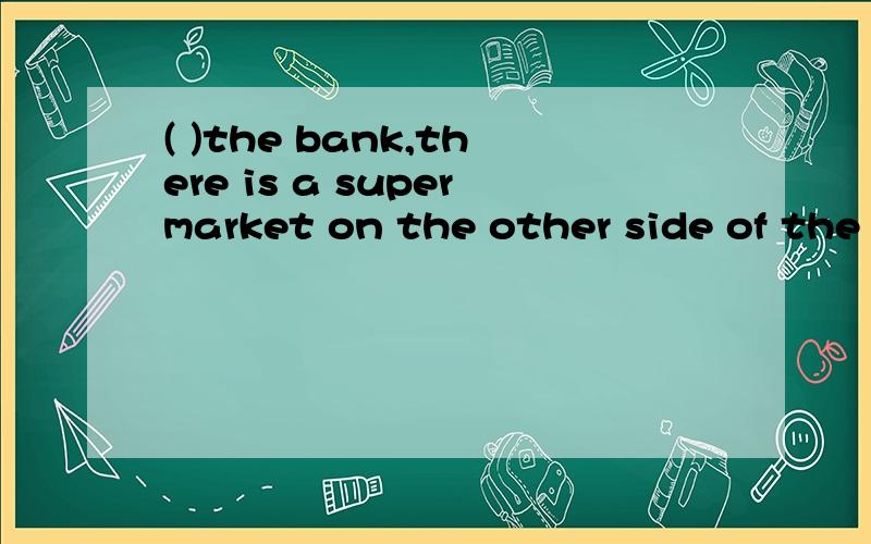 ( )the bank,there is a supermarket on the other side of the street