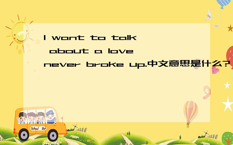 I want to talk about a love never broke up.中文意思是什么?