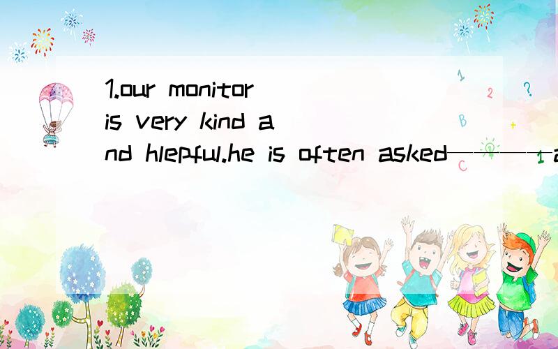 1.our monitor is very kind and hlepful.he is often asked————a to play b playing with c to play with d playing