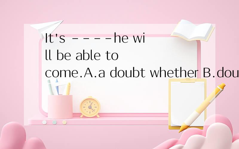 It's ----he will be able to come.A.a doubt whether B.doubtful whether