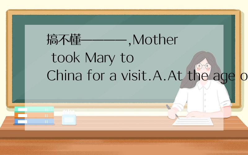 搞不懂————,Mother took Mary to China for a visit.A.At the age of ten B.As a ten-year-old girlC.When she was ten years old D.Being a girl of ten