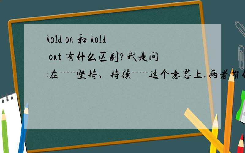 hold on 和 hold out 有什么区别?我是问：在－－－－－坚持、持续－－－－－这个意思上,两者有什么区别?其他的意思区别我知道了,就不用说了.请用中文回答!