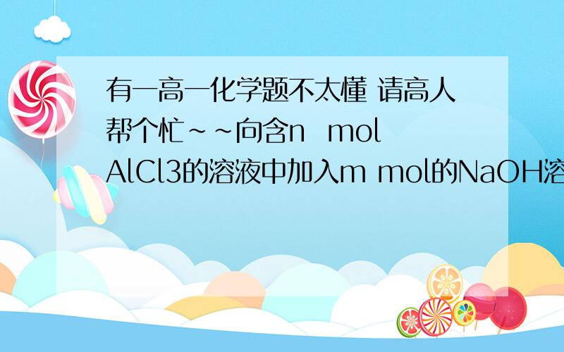 有一高一化学题不太懂 请高人帮个忙~~向含n  mol AlCl3的溶液中加入m mol的NaOH溶液,观察到先有白色沉淀生成,后部分溶解,则生成的Al(OH)3沉淀的物质的量是（）A.(4n-m) mol B.(4m-n)mol C.(n-3m)mol D.(3m-n)