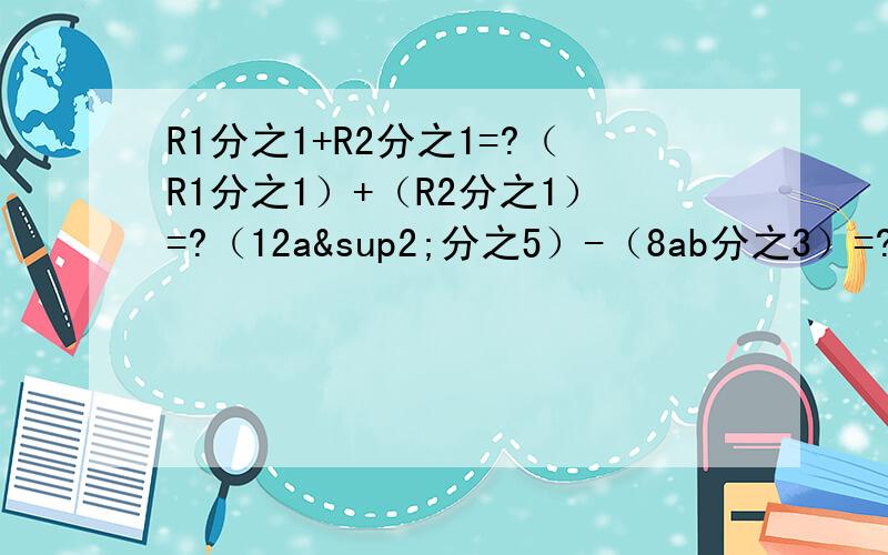 R1分之1+R2分之1=?（R1分之1）+（R2分之1）=?（12a²分之5）-（8ab分之3）=?｛（x+1）分之（x+2）｝-｛（x+2）分之（x＋1）｝=?｛（a+1）分之（a-1）｝-（a分之1）.｛（a²-4）分之2a｝-｛（a-2）