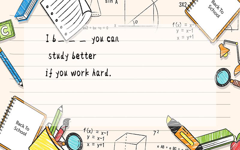 I b___ you can study better if you work hard.