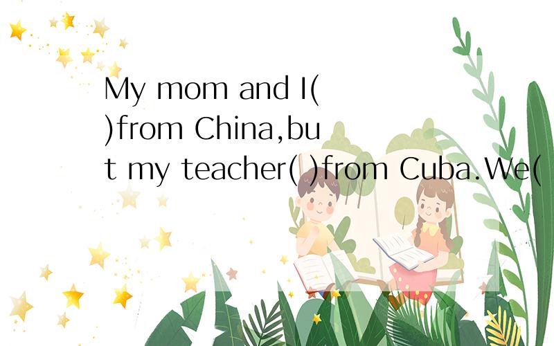 My mom and I( )from China,but my teacher( )from Cuba.We( )(be not)from England