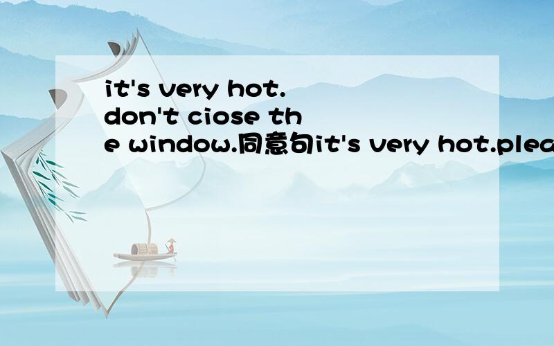it's very hot.don't ciose the window.同意句it's very hot.please-------the window-------.