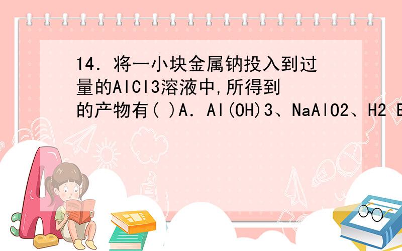 14．将一小块金属钠投入到过量的AlCl3溶液中,所得到的产物有( )A．Al(OH)3、NaAlO2、H2 B．只有Al(OH)3、H2C．NaAlO2、H2、NaCl D．Al(OH)3、H2、NaCl请问为什么选d,而不是c,