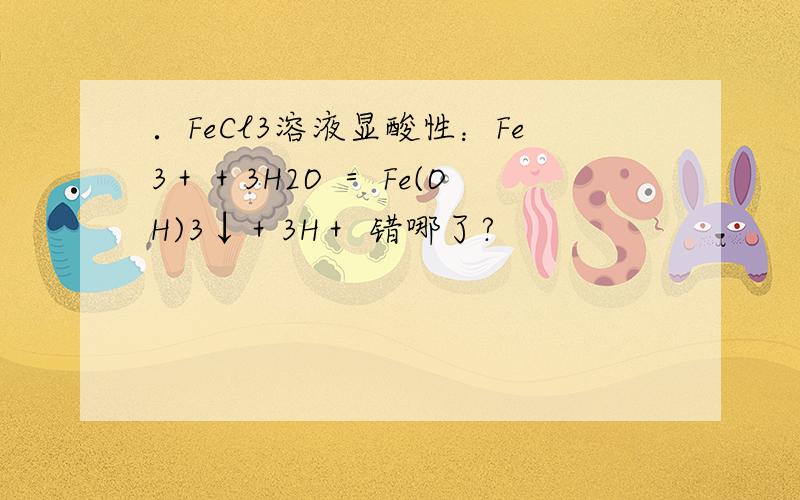 ．FeCl3溶液显酸性：Fe3＋＋3H2O ＝ Fe(OH)3↓＋3H＋ 错哪了?