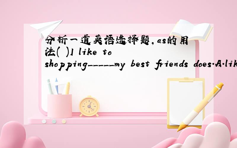 分析一道英语选择题,as的用法( )I like to shopping_____my best friends does.A.like B.with C.and D.as答案是D．我想知道为什么?