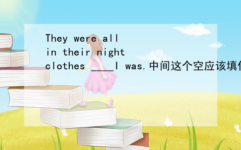 They were all in their nightclothes ____I was.中间这个空应该填什么?