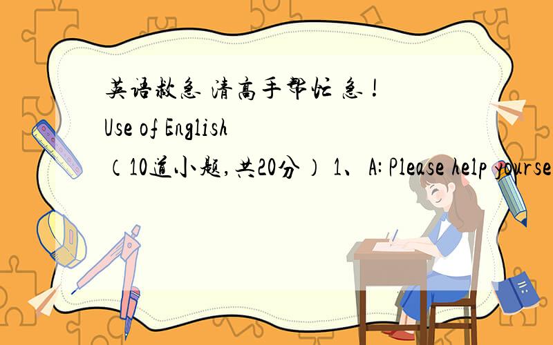 英语救急 清高手帮忙 急 !Use of English（10道小题,共20分） 1、A: Please help yourself to the fish.B: _________________.（2分） A、Thanks, but fish doesnˊt agree with me B、Sorry, I canˊt help C、I donˊt like fish D、No, I c