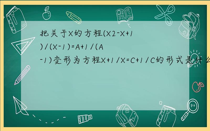把关于X的方程(X2-X+1)/(X-1)=A+1/(A-1)变形为方程X+1/X=C+1/C的形式是什么方程式,方程的解是什么