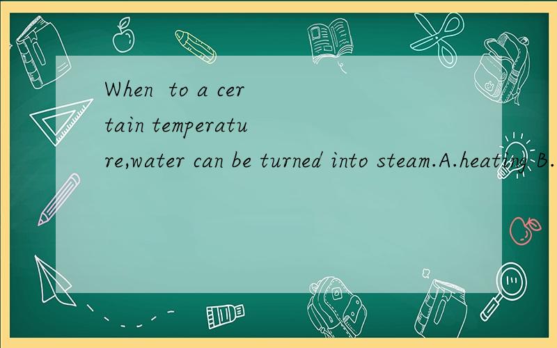 When  to a certain temperature,water can be turned into steam.A.heating B.being heated C.heated D.to heat