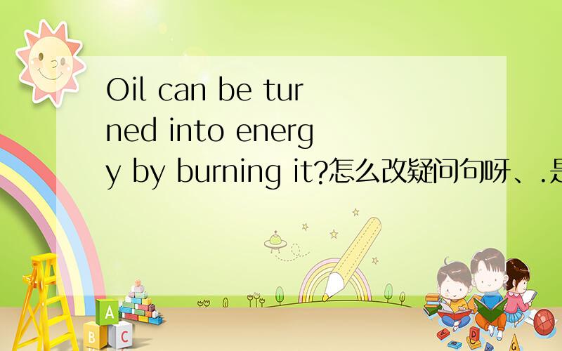 Oil can be turned into energy by burning it?怎么改疑问句呀、.是不是Can oil be turned into energy by burning it?