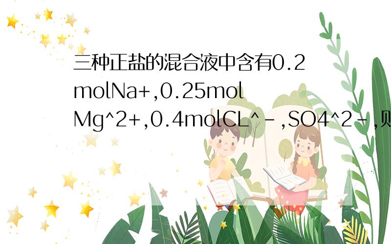 三种正盐的混合液中含有0.2molNa+,0.25molMg^2+,0.4molCL^-,SO4^2-,则n(SO4^2-)为