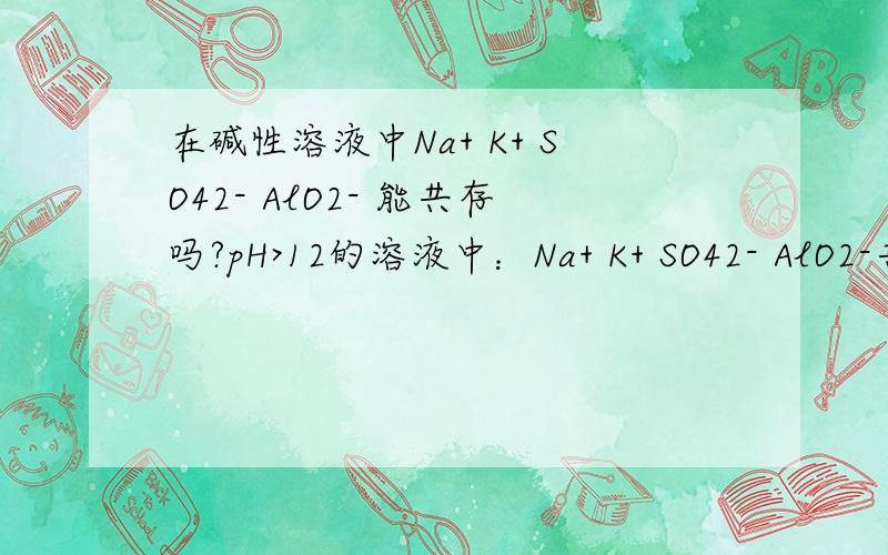 在碱性溶液中Na+ K+ SO42- AlO2- 能共存吗?pH>12的溶液中：Na+ K+ SO42- AlO2-共存吗?
