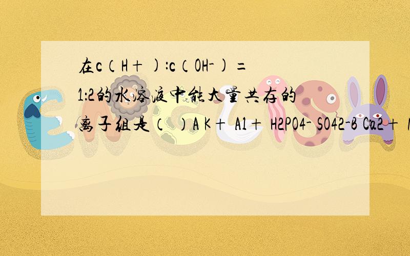 在c（H+):c（OH-)=1：2的水溶液中能大量共存的离子组是（ ）A K+ Al+ H2PO4- SO42-B Ca2+ NH4+ CO32- C Na+ K+ NO3- ClO- D Na+ Cl- Ca2+ I-但我不明白D哪里不对,还请高手赐教